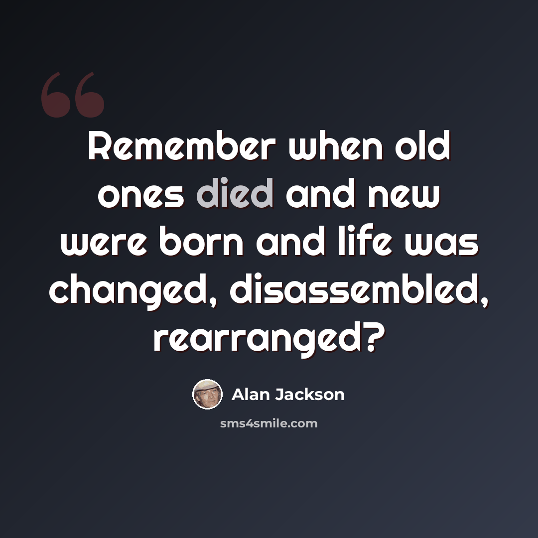 “Remember when old ones died and new were born and life was changed, disassembled, rearranged?” quote by Alan Jackson