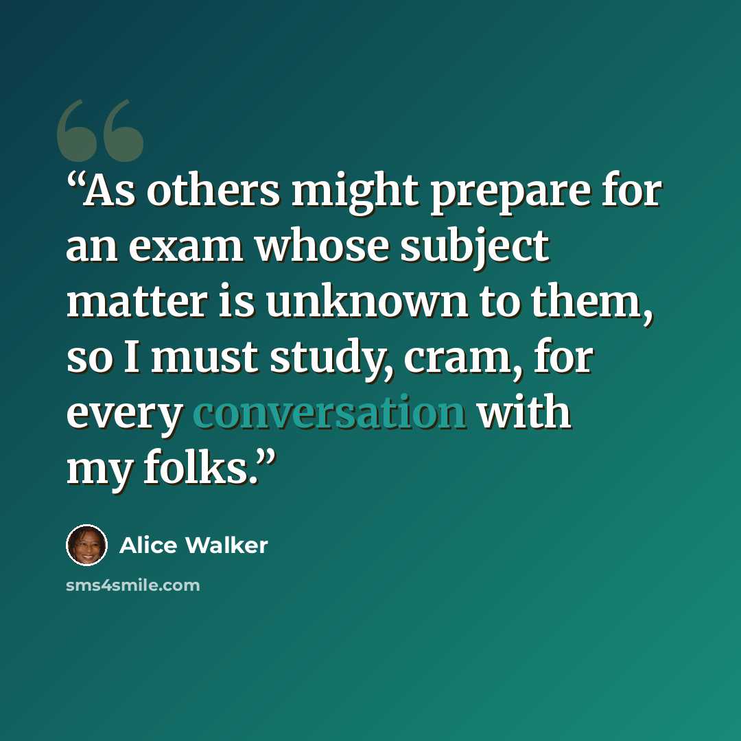 “As others might prepare for an exam whose subject matter is unknown to them, so I must study, cram, for every conversation with my folks.” quote by Alice Walker
