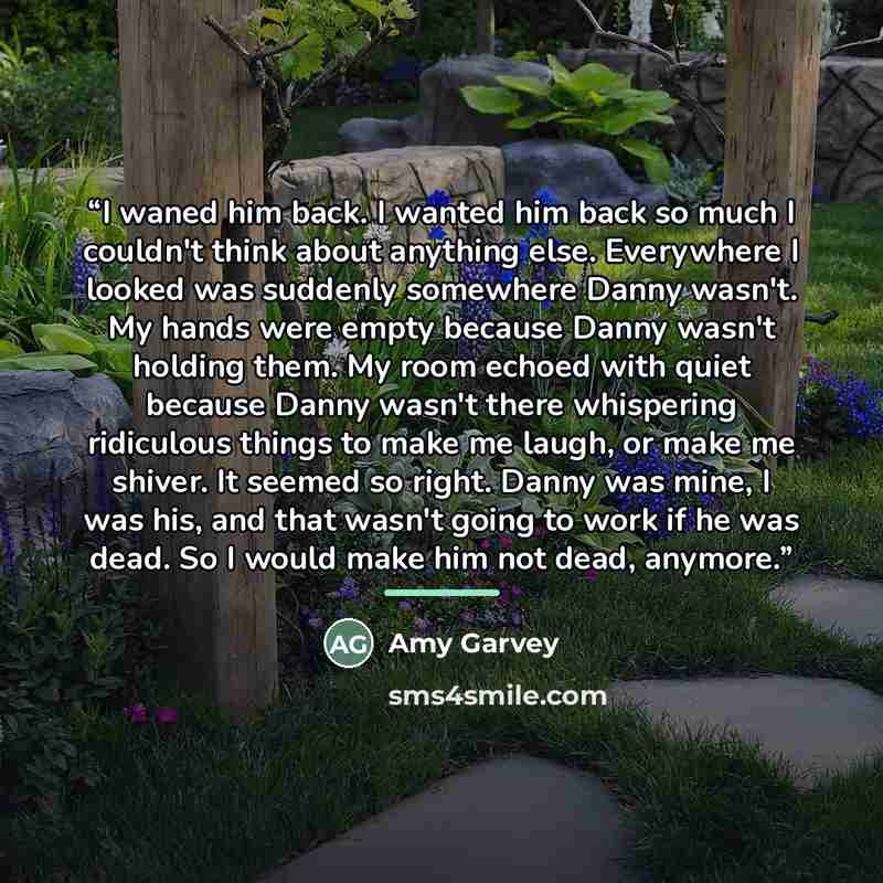 “I waned him back. I wanted him back so much I couldn't think about anything else. Everywhere I looked was suddenly somewhere Danny wasn't. My hands were empty because Danny wasn't holding them. My room echoed with quiet because Danny wasn't there whispering ridiculous things to make me laugh, or…” quote by Amy Garvey