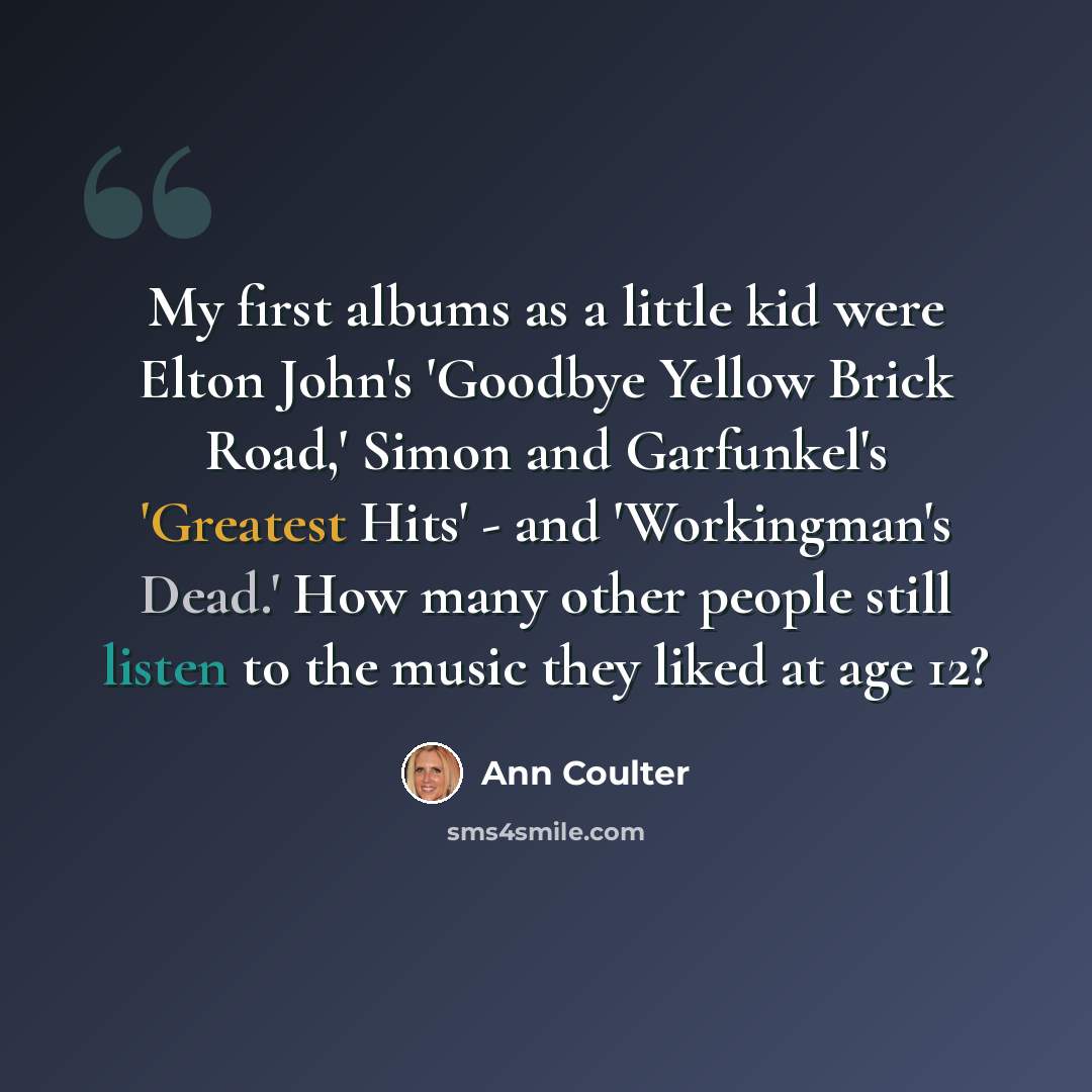 “My first albums as a little kid were Elton John's 'Goodbye Yellow Brick Road,' Simon and Garfunkel's 'Greatest Hits' - and 'Workingman's Dead.' How many other people still listen to the music they liked at age 12?” quote by Ann Coulter