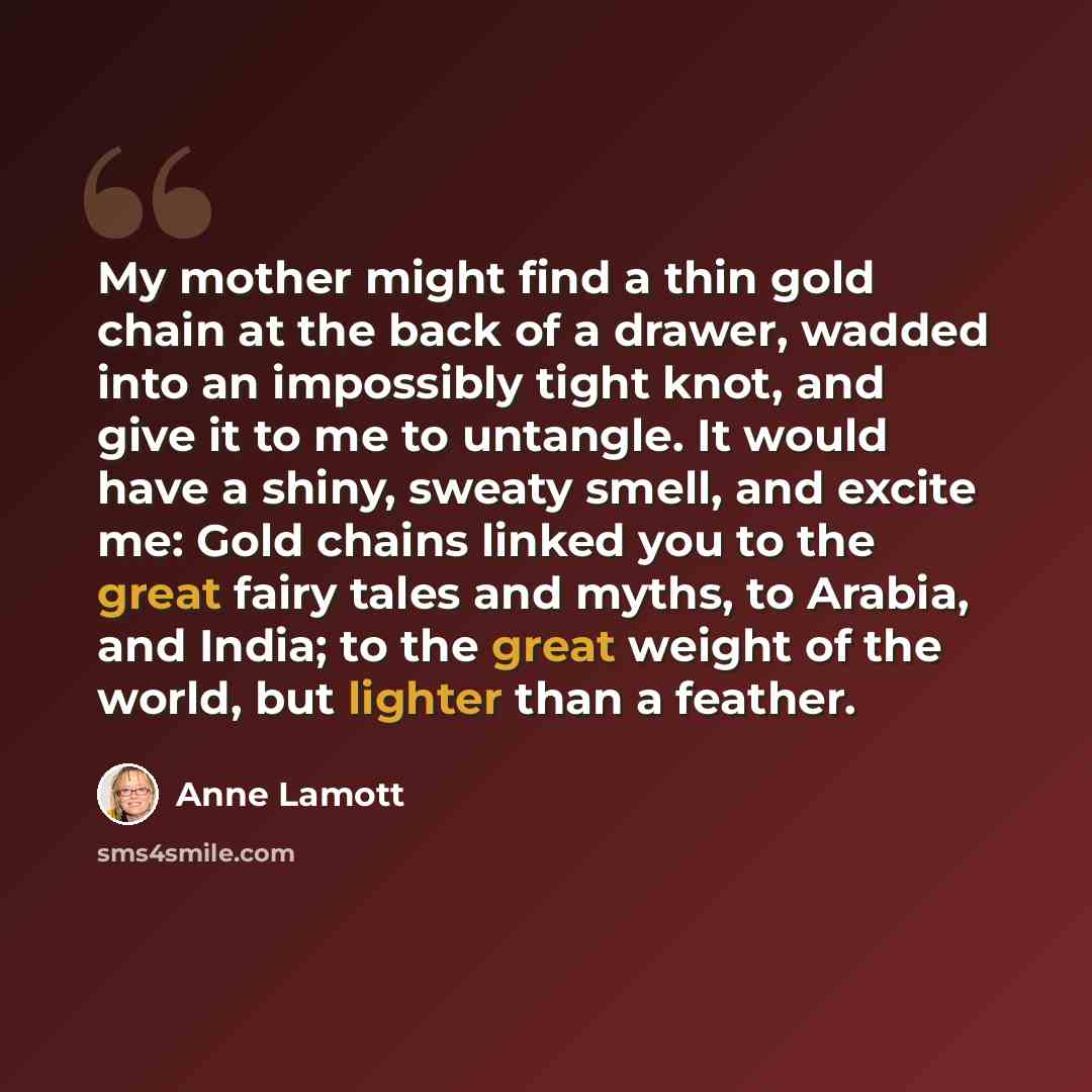 “My mother might find a thin gold chain at the back of a drawer, wadded into an impossibly tight knot, and give it to me to untangle. It would have a shiny, sweaty smell, and excite me: Gold chains linked you to the great fairy tales and myths, to Arabia, and India; to the great weight of the…” quote by Anne Lamott