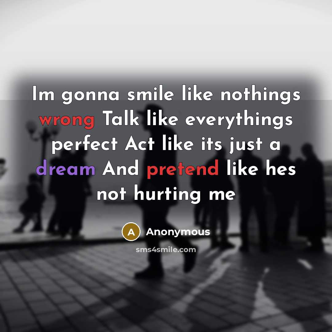 “Im gonna smile like nothings wrong Talk like everythings perfect Act like its just a dream And pretend like hes not hurting me” quote by Anonymous