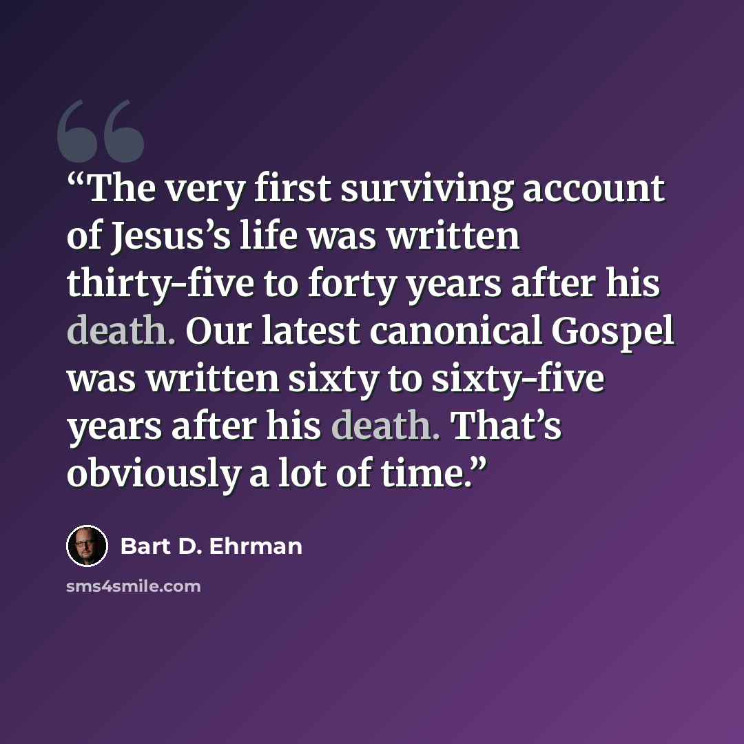 “The very first surviving account of Jesus’s life was written thirty-five to forty years after his death. Our latest canonical Gospel was written sixty to sixty-five years after his death. That’s obviously a lot of time.” quote by Bart D. Ehrman