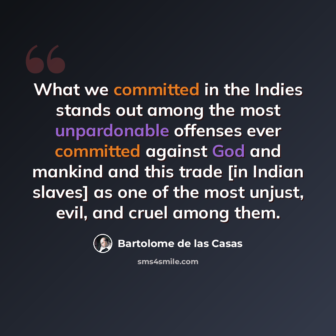 “What we committed in the Indies stands out among the most unpardonable offenses ever committed against God and mankind and this trade [in Indian slaves] as one of the most unjust, evil, and cruel among them.” quote by Bartolome de las Casas