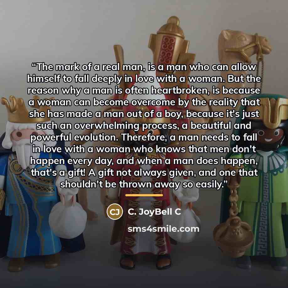 “The mark of a real man, is a man who can allow himself to fall deeply in love with a woman. But the reason why a man is often heartbroken, is because a woman can become overcome by the reality that she has made a man out of a boy, because it's just such an overwhelming process, a beautiful and…” quote by C. JoyBell C