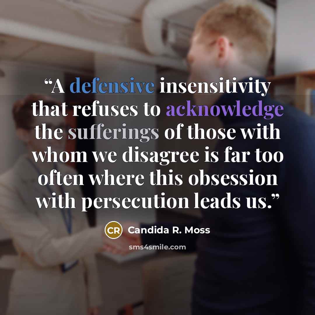 “A defensive insensitivity that refuses to acknowledge the sufferings of those with whom we disagree is far too often where this obsession with persecution leads us.” quote by Candida R. Moss