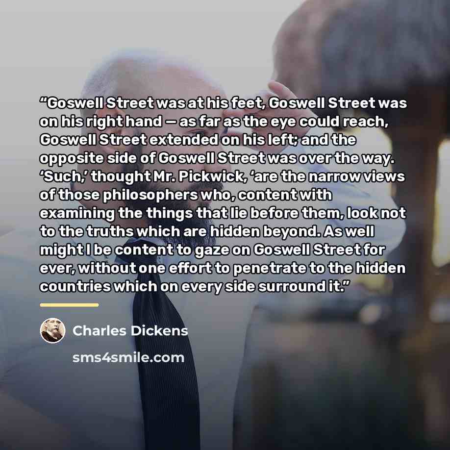 “Goswell Street was at his feet, Goswell Street was on his right hand — as far as the eye could reach, Goswell Street extended on his left; and the opposite side of Goswell Street was over the way. ‘Such,’ thought Mr. Pickwick, ‘are the narrow views of those philosophers who, content with examining…” quote by Charles Dickens