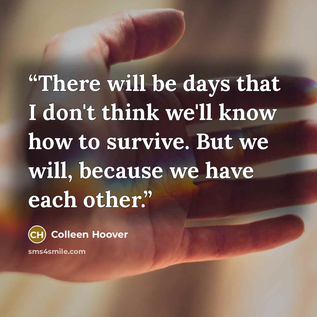 “There will be days that I don't think we'll know how to survive. But we will, because we have each other.” quote by Colleen Hoover