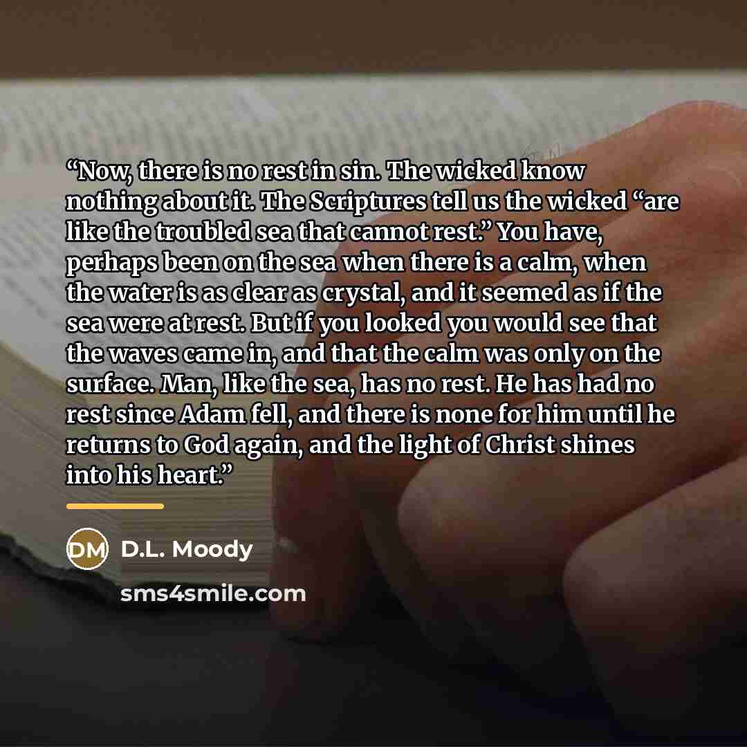 “Now, there is no rest in sin. The wicked know nothing about it. The Scriptures tell us the wicked “are like the troubled sea that cannot rest.” You have, perhaps been on the sea when there is a calm, when the water is as clear as crystal, and it seemed as if the sea were at rest. But if you looked…” quote by D.L. Moody