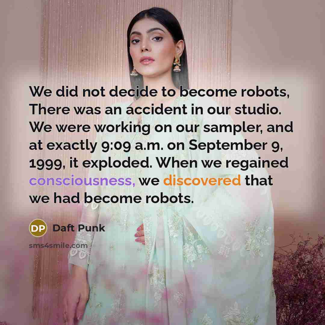 “We did not decide to become robots, There was an accident in our studio. We were working on our sampler, and at exactly 9:09 a.m. on September 9, 1999, it exploded. When we regained consciousness, we discovered that we had become robots.” quote by Daft Punk