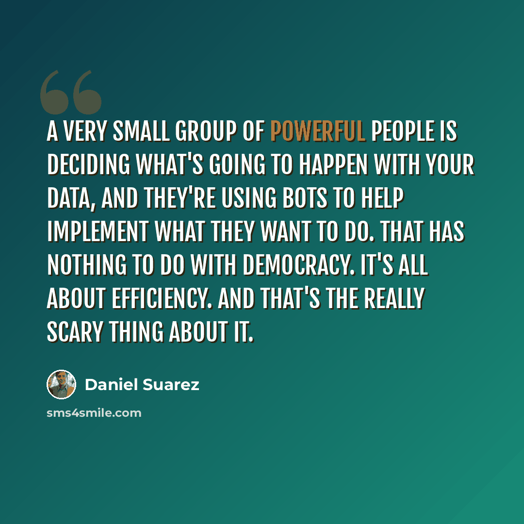“A very small group of powerful people is deciding what's going to happen with your data, and they're using bots to help implement what they want to do. That has nothing to do with democracy. It's all about efficiency. And that's the really scary thing about it.” quote by Daniel Suarez