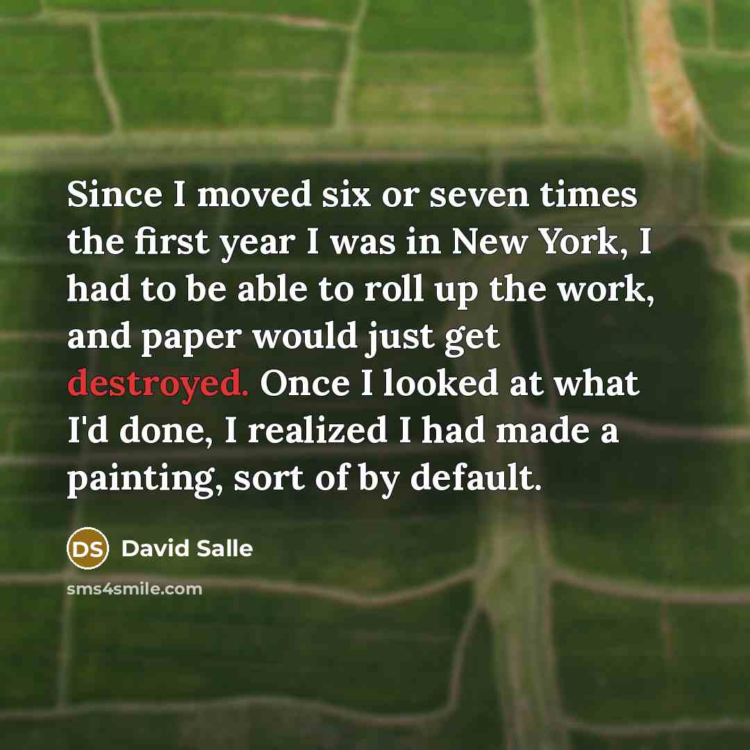 “Since I moved six or seven times the first year I was in New York, I had to be able to roll up the work, and paper would just get destroyed. Once I looked at what I'd done, I realized I had made a painting, sort of by default.” quote by David Salle