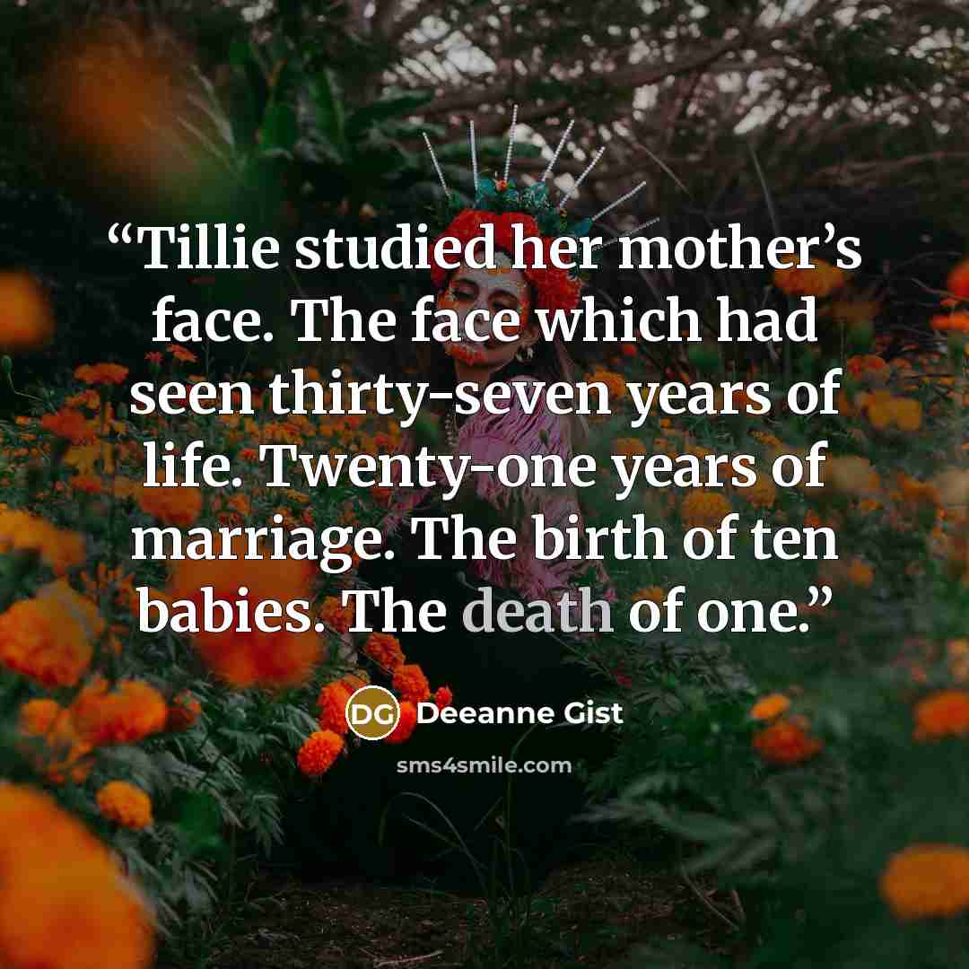 “Tillie studied her mother’s face. The face which had seen thirty-seven years of life. Twenty-one years of marriage. The birth of ten babies. The death of one.” quote by Deeanne Gist
