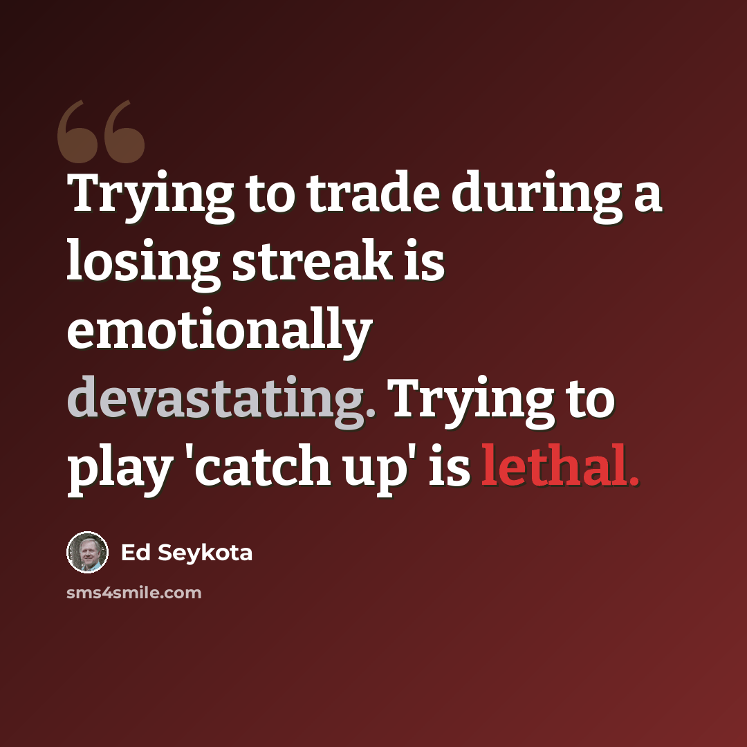 “Trying to trade during a losing streak is emotionally devastating. Trying to play 'catch up' is lethal.” quote by Ed Seykota