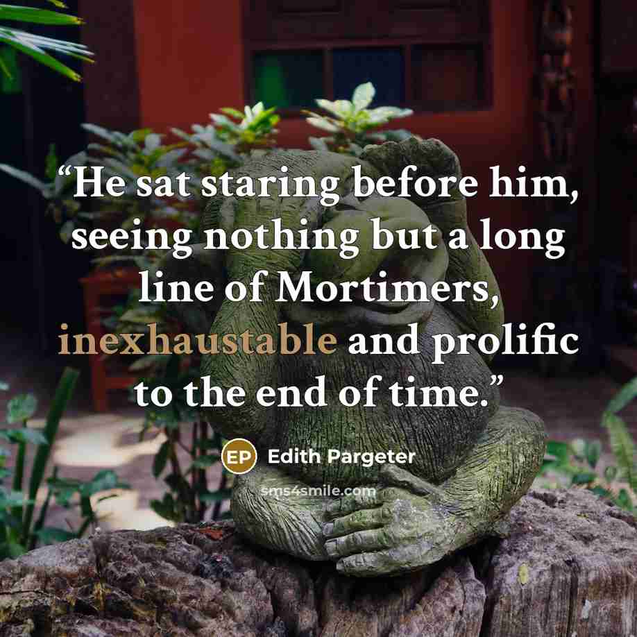 “He sat staring before him, seeing nothing but a long line of Mortimers, inexhaustable and prolific to the end of time.” quote by Edith Pargeter