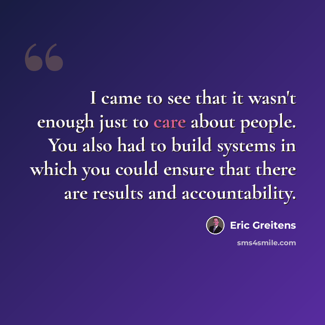 “I came to see that it wasn't enough just to care about people. You also had to build systems in which you could ensure that there are results and accountability.” quote by Eric Greitens