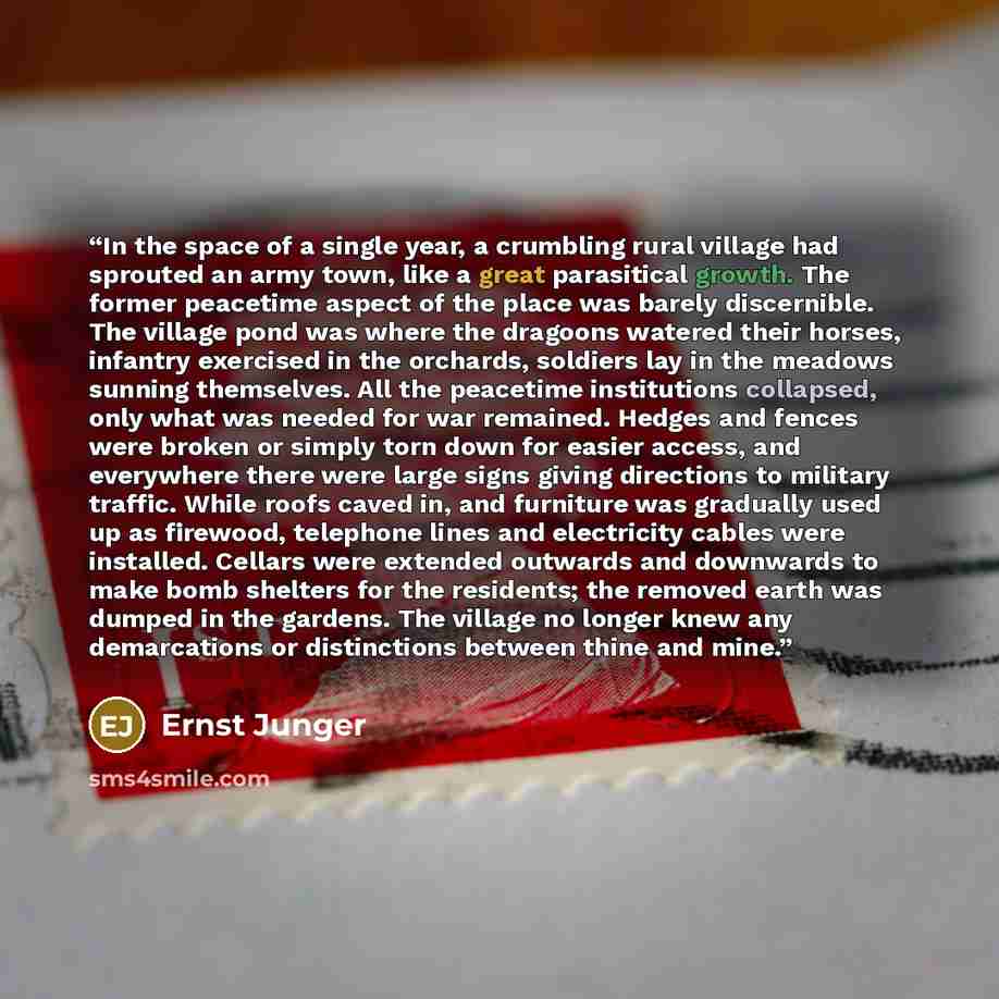 “In the space of a single year, a crumbling rural village had sprouted an army town, like a great parasitical growth. The former peacetime aspect of the place was barely discernible. The village pond was where the dragoons watered their horses, infantry exercised in the orchards, soldiers lay in…” quote by Ernst Jünger