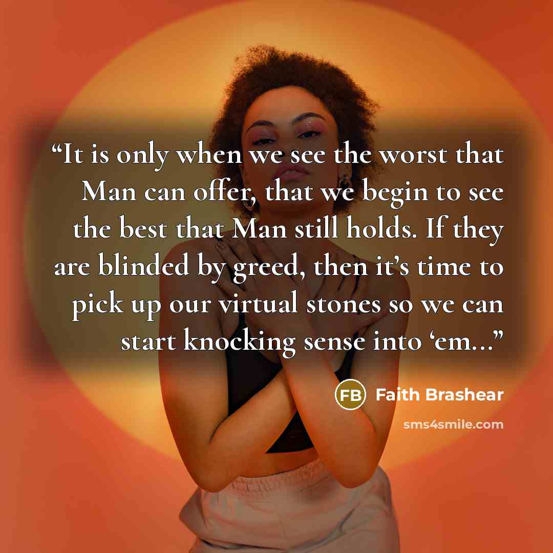 “It is only when we see the worst that Man can offer, that we begin to see the best that Man still holds. If they are blinded by greed, then it’s time to pick up our virtual stones so we can start knocking sense into ‘em...” quote by Faith Brashear
