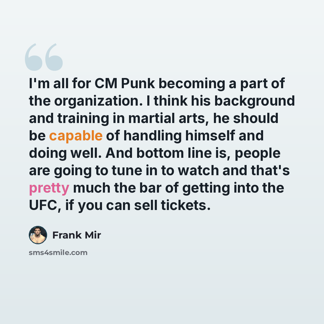 “I'm all for CM Punk becoming a part of the organization. I think his background and training in martial arts, he should be capable of handling himself and doing well. And bottom line is, people are going to tune in to watch and that's pretty much the bar of getting into the UFC, if you can sell…” quote by Frank Mir