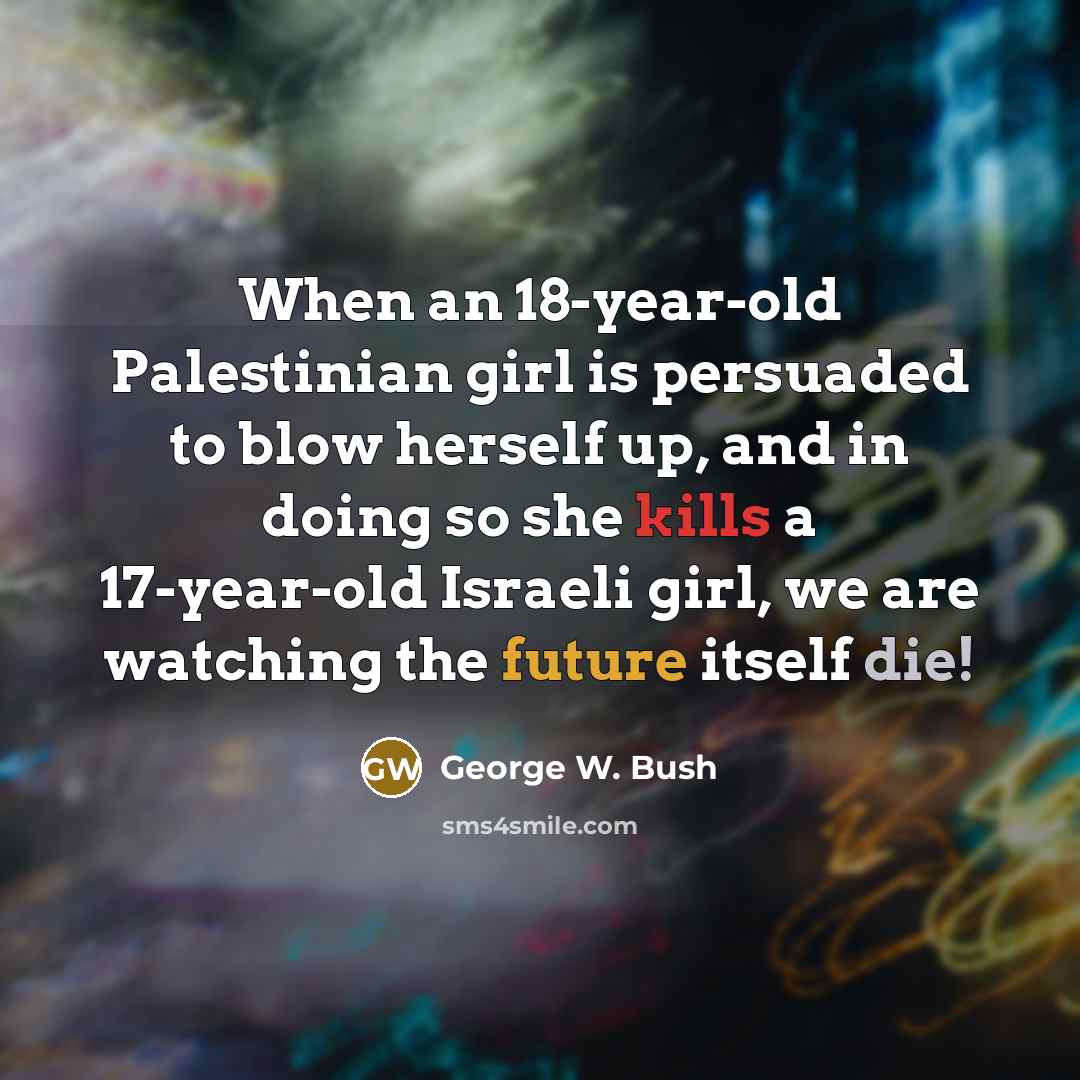 “When an 18-year-old Palestinian girl is persuaded to blow herself up, and in doing so she kills a 17-year-old Israeli girl, we are watching the future itself die!” quote by George W. Bush