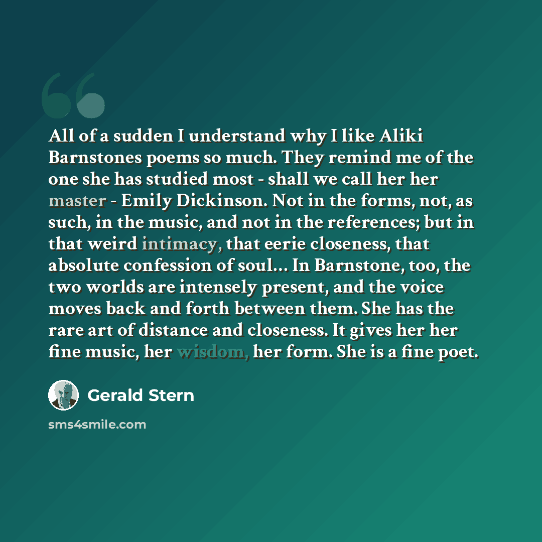“All of a sudden I understand why I like Aliki Barnstones poems so much. They remind me of the one she has studied most - shall we call her her master - Emily Dickinson. Not in the forms, not, as such, in the music, and not in the references; but in that weird intimacy, that eerie closeness, that…” quote by Gerald Stern