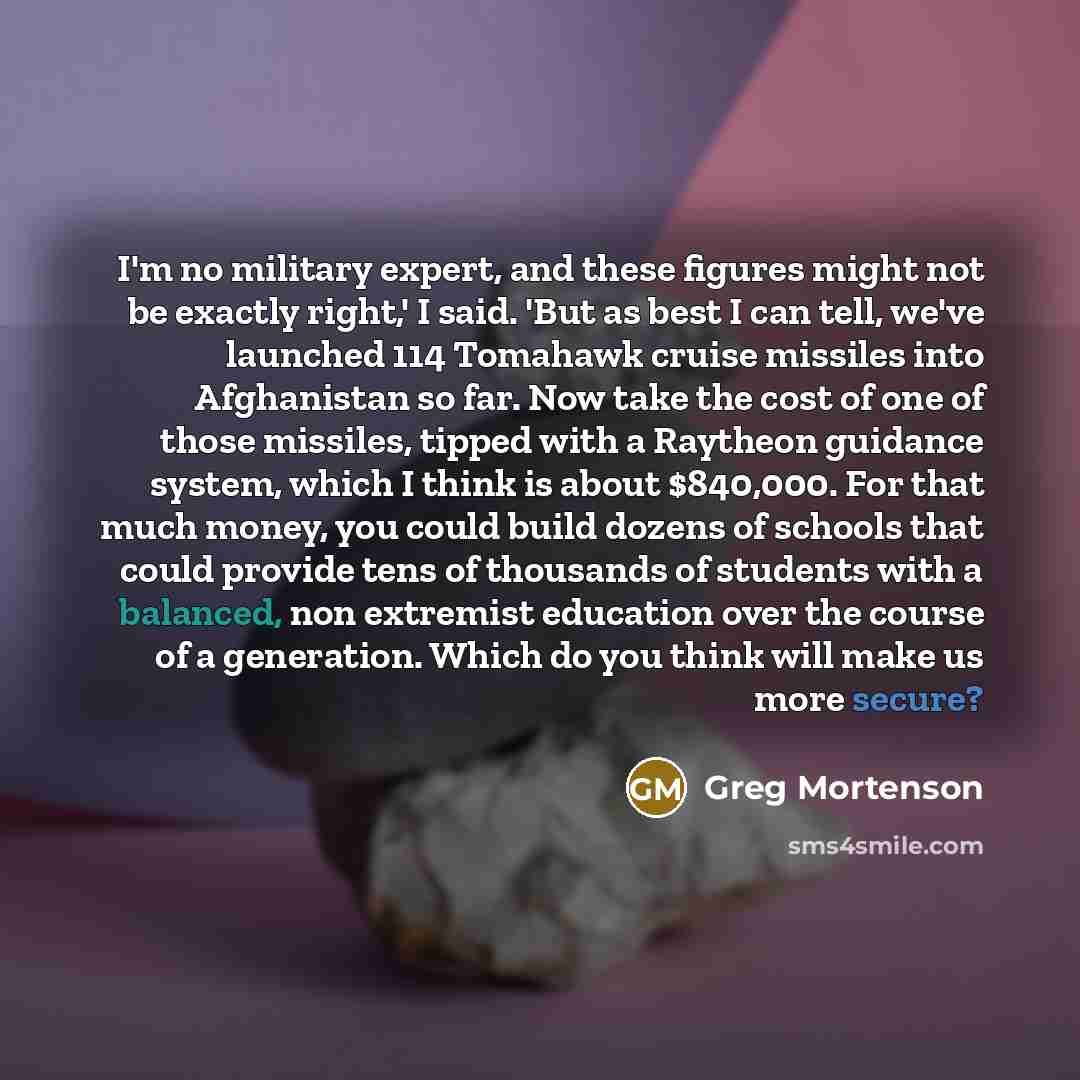 “I'm no military expert, and these figures might not be exactly right,' I said. 'But as best I can tell, we've launched 114 Tomahawk cruise missiles into Afghanistan so far. Now take the cost of one of those missiles, tipped with a Raytheon guidance system, which I think is about $840,000. For that…” quote by Greg Mortenson
