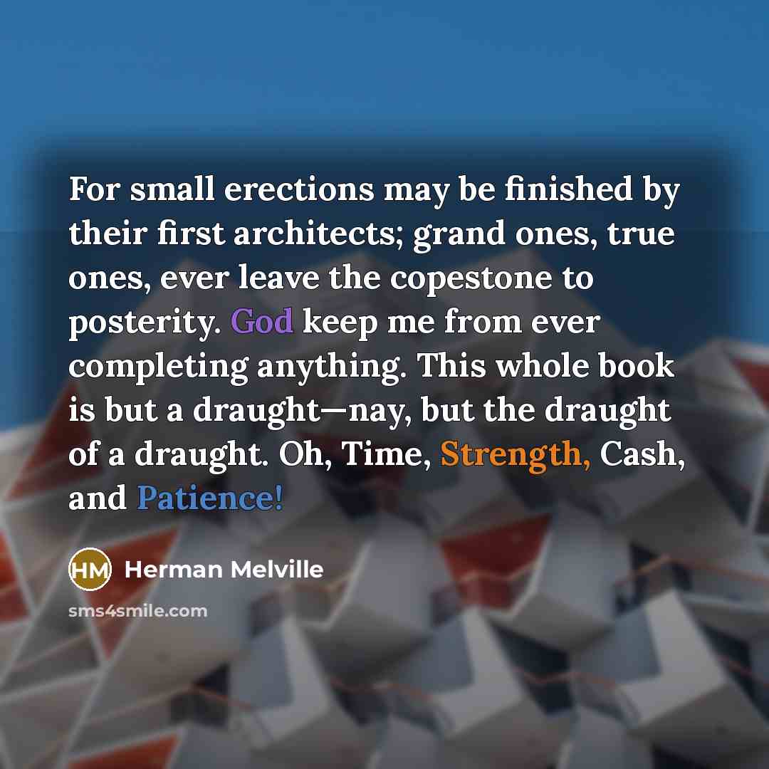 “For small erections may be finished by their first architects; grand ones, true ones, ever leave the copestone to posterity. God keep me from ever completing anything. This whole book is but a draught—nay, but the draught of a draught. Oh, Time, Strength, Cash, and Patience!” quote by Herman Melville