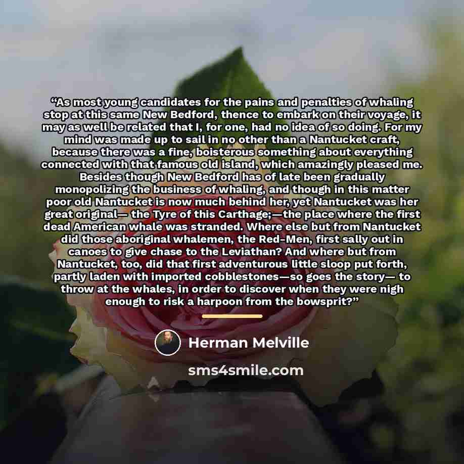 “As most young candidates for the pains and penalties of whaling stop at this same New Bedford, thence to embark on their voyage, it may as well be related that I, for one, had no idea of so doing. For my mind was made up to sail in no other than a Nantucket craft, because there was a fine…” quote by Herman Melville