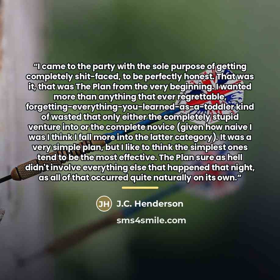 “I came to the party with the sole purpose of getting completely shit-faced, to be perfectly honest. That was it, that was The Plan from the very beginning. I wanted more than anything that ever regrettable, forgetting-everything-you-learned-as-a-toddler kind of wasted that only either the…” quote by J.C. Henderson