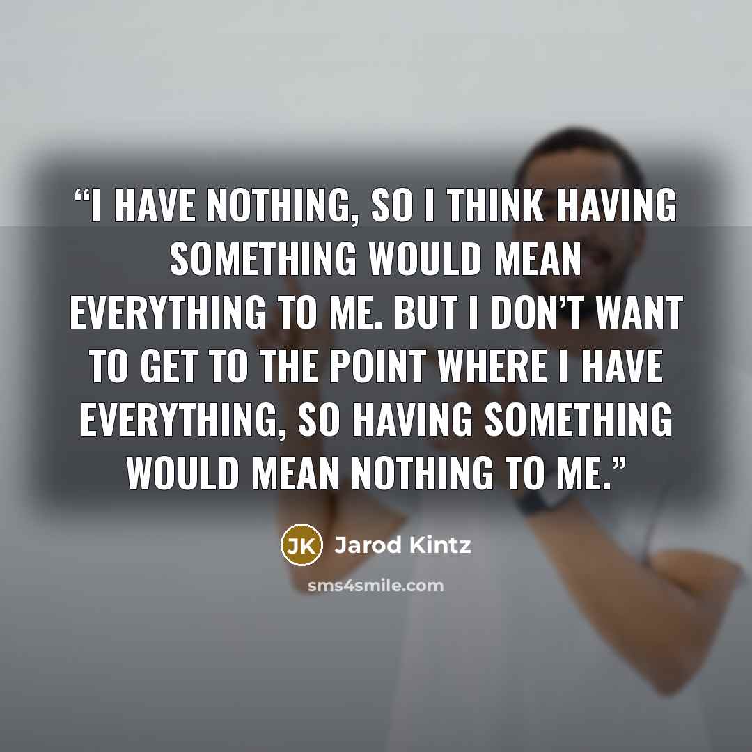 “I have nothing, so I think having something would mean everything to me. But I don’t want to get to the point where I have everything, so having something would mean nothing to me.” quote by Jarod Kintz