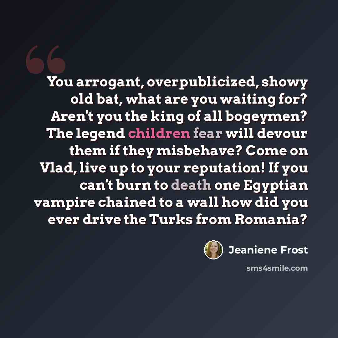 “You arrogant, overpublicized, showy old bat, what are you waiting for? Aren't you the king of all bogeymen? The legend children fear will devour them if they misbehave? Come on Vlad, live up to your reputation! If you can't burn to death one Egyptian vampire chained to a wall how did you ever…” quote by Jeaniene Frost