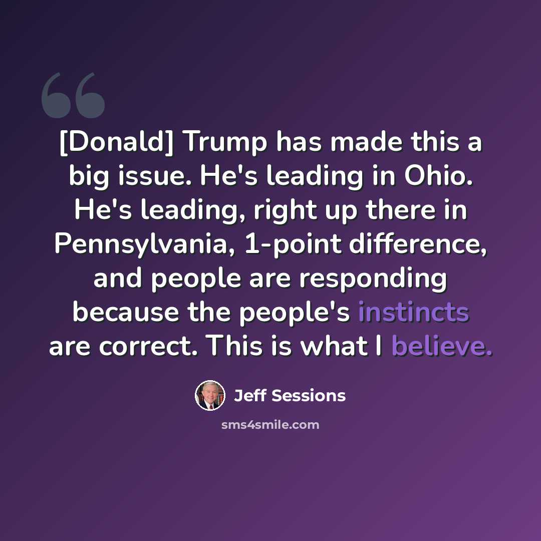 “[Donald] Trump has made this a big issue. He's leading in Ohio. He's leading, right up there in Pennsylvania, 1-point difference, and people are responding because the people's instincts are correct. This is what I believe.” quote by Jeff Sessions