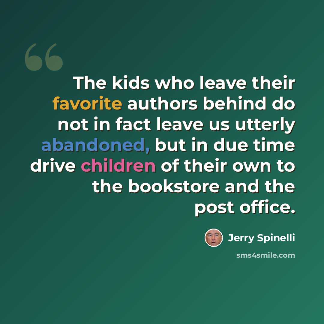 “The kids who leave their favorite authors behind do not in fact leave us utterly abandoned, but in due time drive children of their own to the bookstore and the post office.” quote by Jerry Spinelli