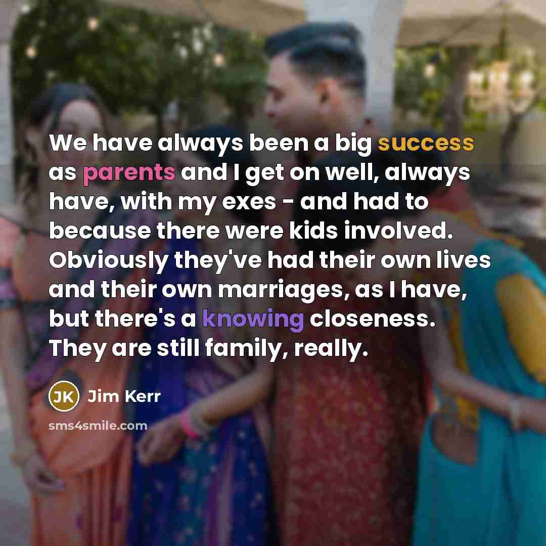 “We have always been a big success as parents and I get on well, always have, with my exes - and had to because there were kids involved. Obviously they've had their own lives and their own marriages, as I have, but there's a knowing closeness. They are still family, really.” quote by Jim Kerr