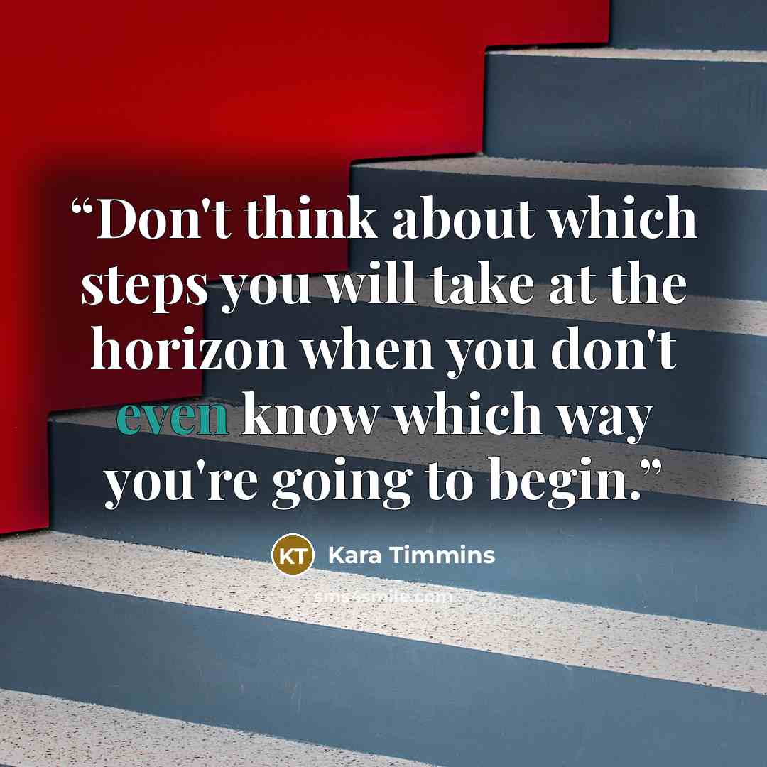 “Don't think about which steps you will take at the horizon when you don't even know which way you're going to begin.” quote by Kara Timmins
