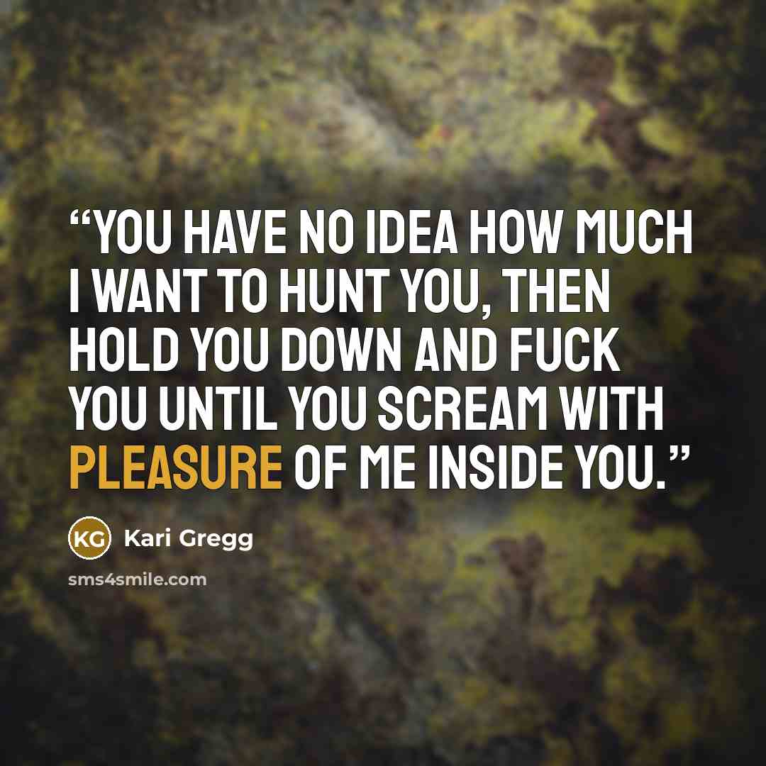 “You have no idea how much I want to hunt you, then hold you down and fuck you until you scream with pleasure of me inside you.” quote by Kari Gregg