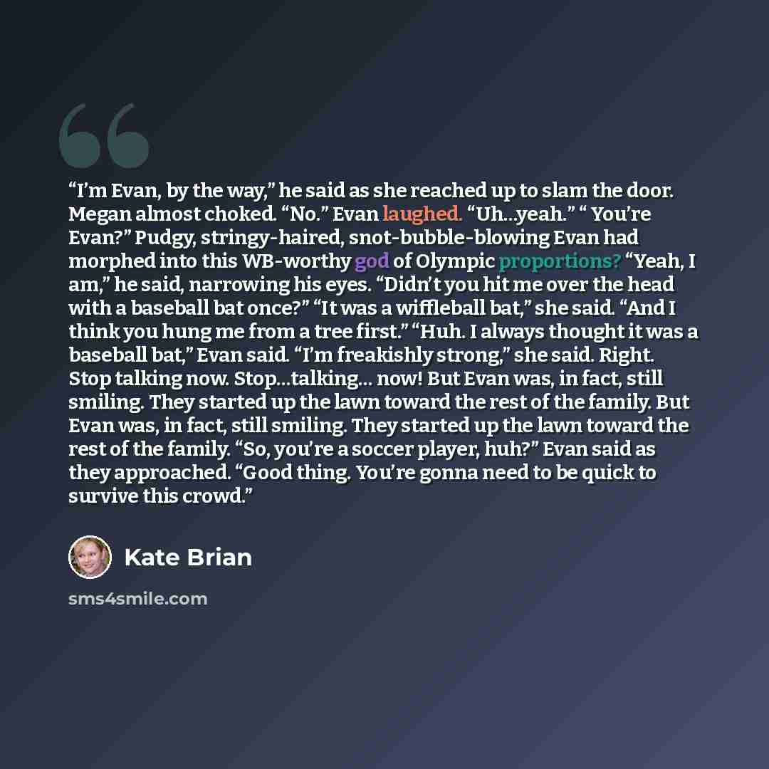 “I’m Evan, by the way,” he said as she reached up to slam the door. Megan almost choked. “No.” Evan laughed. “Uh…yeah.” “ You’re Evan?” Pudgy, stringy-haired, snot-bubble-blowing Evan had morphed into this WB-worthy god of Olympic proportions? “Yeah, I am,” he said, narrowing his eyes. “Didn’t you…” quote by Kate Brian
