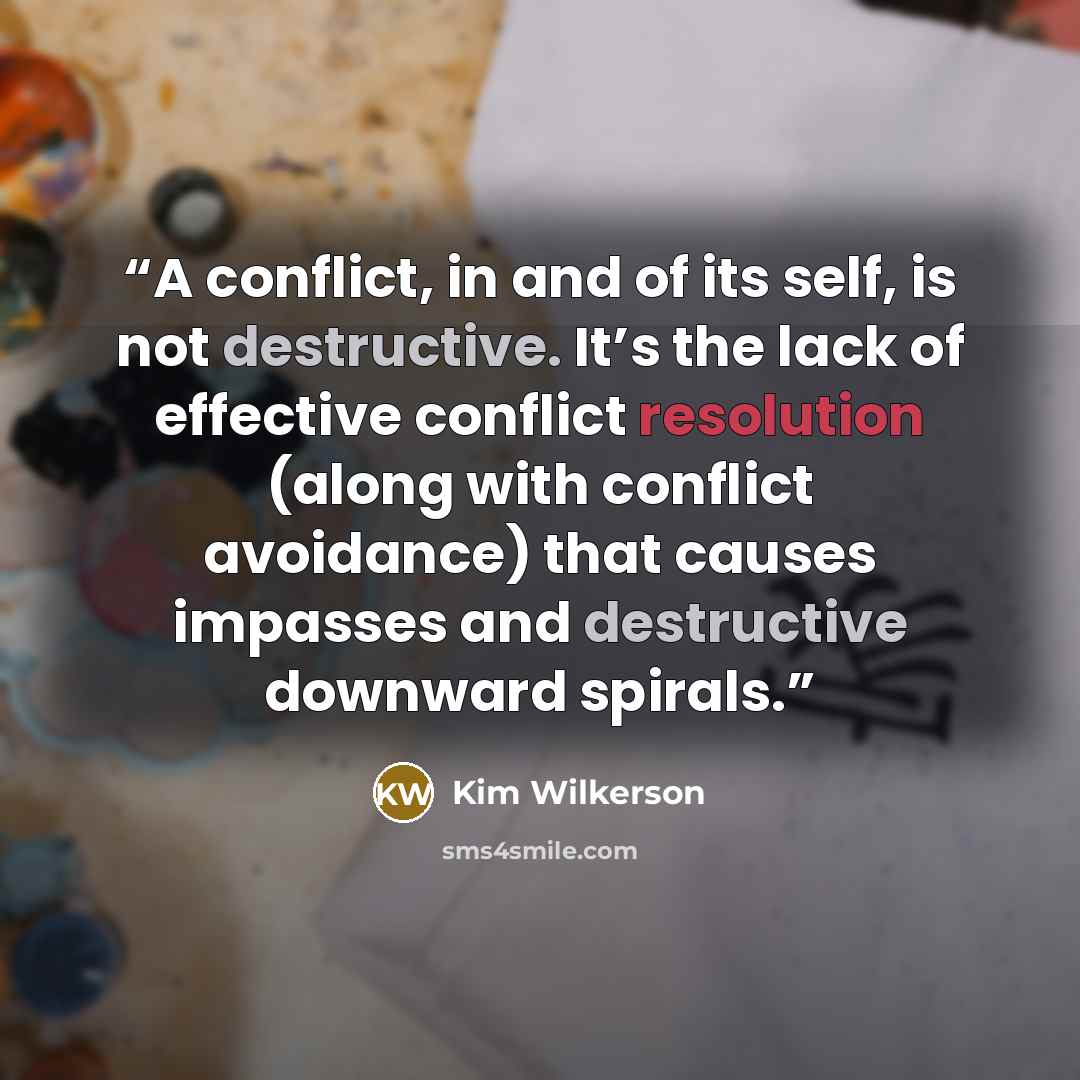 “A conflict, in and of its self, is not destructive. It’s the lack of effective conflict resolution (along with conflict avoidance) that causes impasses and destructive downward spirals.” quote by Kim Wilkerson