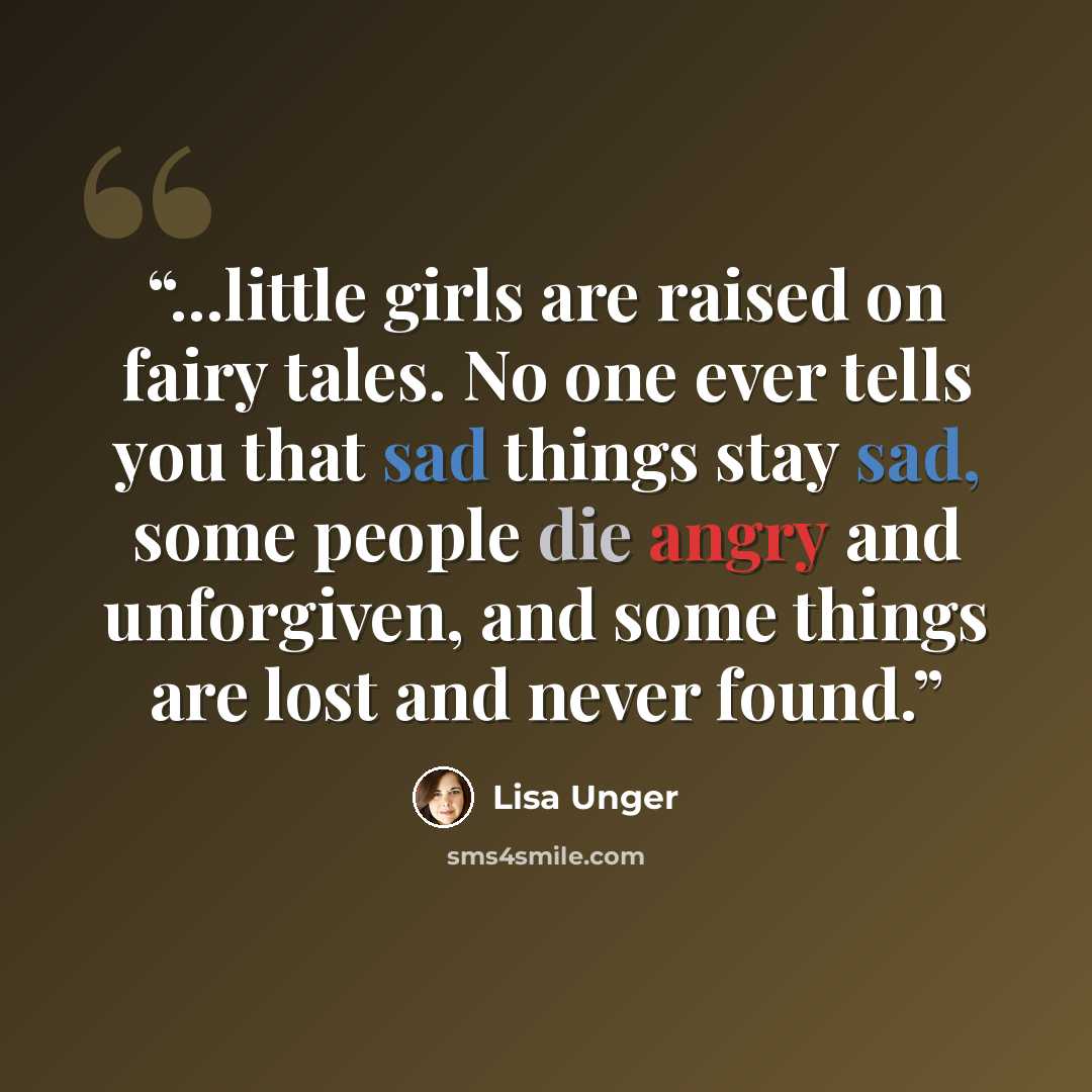 “...little girls are raised on fairy tales. No one ever tells you that sad things stay sad, some people die angry and unforgiven, and some things are lost and never found.” quote by Lisa Unger