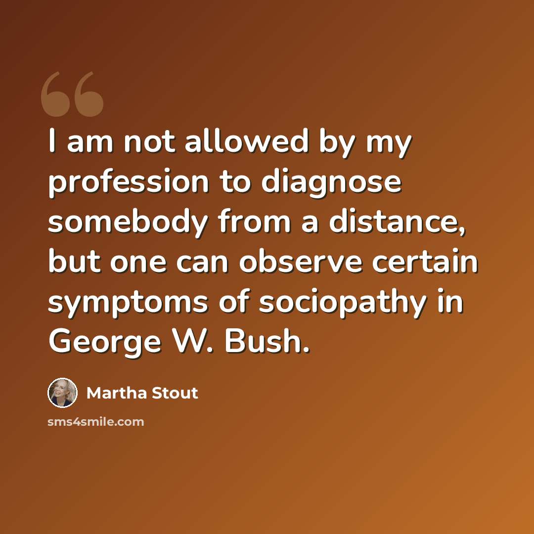 “I am not allowed by my profession to diagnose somebody from a distance, but one can observe certain symptoms of sociopathy in George W. Bush.” quote by Martha Stout