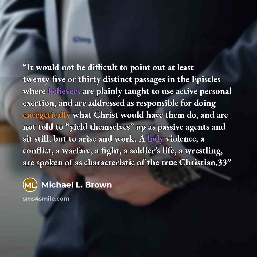 “It would not be difficult to point out at least twenty-five or thirty distinct passages in the Epistles where believers are plainly taught to use active personal exertion, and are addressed as responsible for doing energetically what Christ would have them do, and are not told to “yield…” quote by Michael L. Brown
