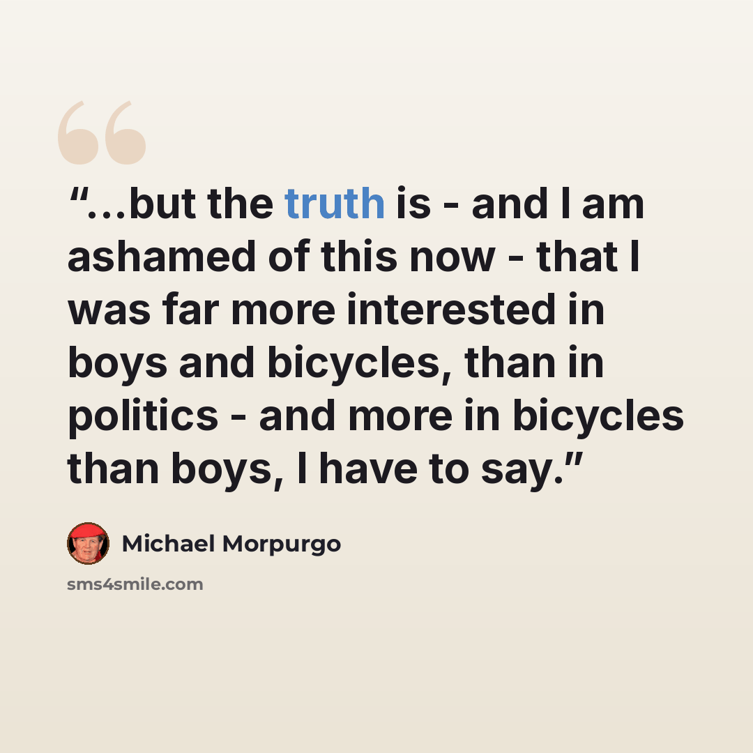 “...but the truth is - and I am ashamed of this now - that I was far more interested in boys and bicycles, than in politics - and more in bicycles than boys, I have to say.” quote by Michael Morpurgo