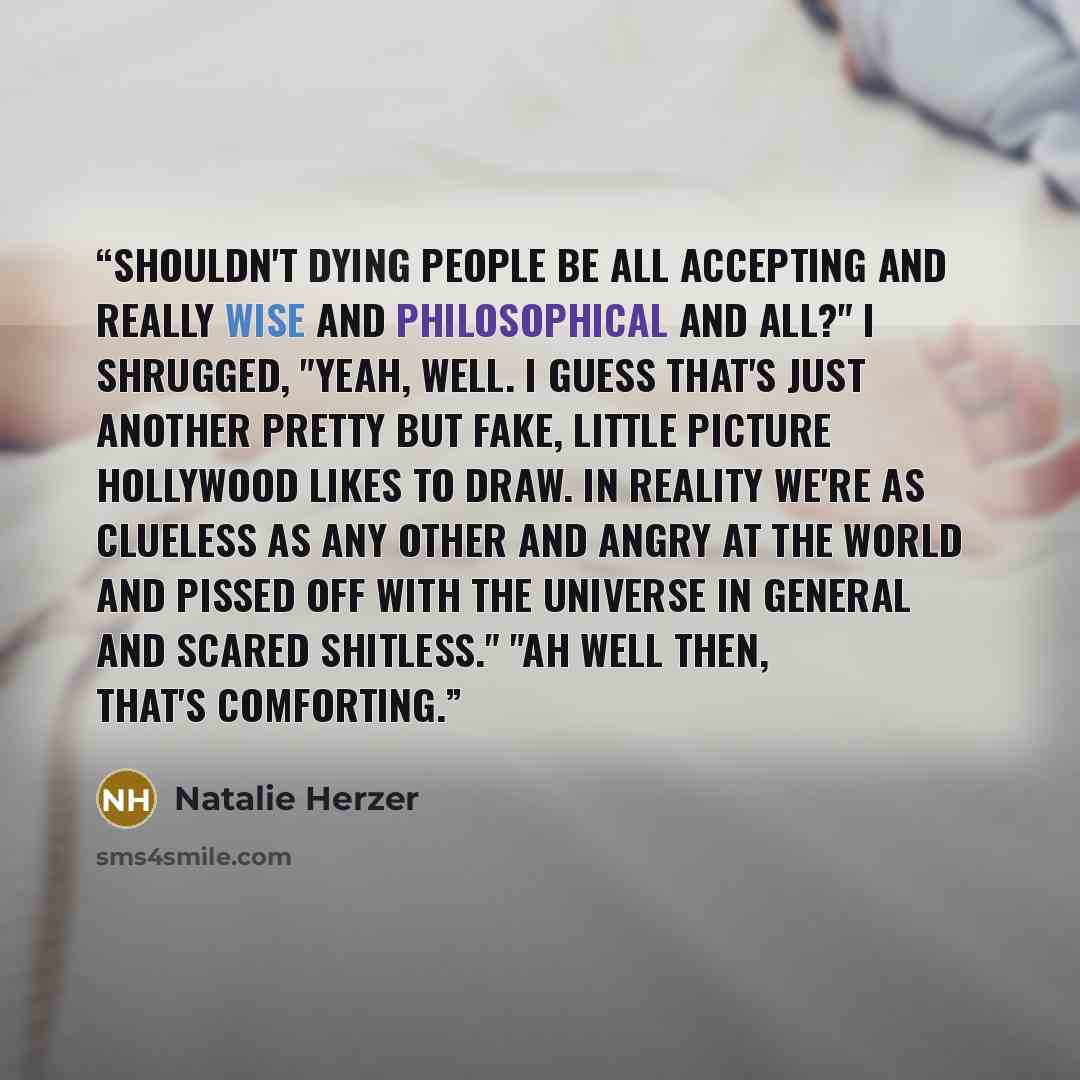 “Shouldn't dying people be all accepting and really wise and philosophical and all?" I shrugged, "Yeah, well. I guess that's just another pretty but fake, little picture Hollywood likes to draw. In reality we're as clueless as any other and angry at the world and pissed off with the universe in…” quote by Natalie Herzer