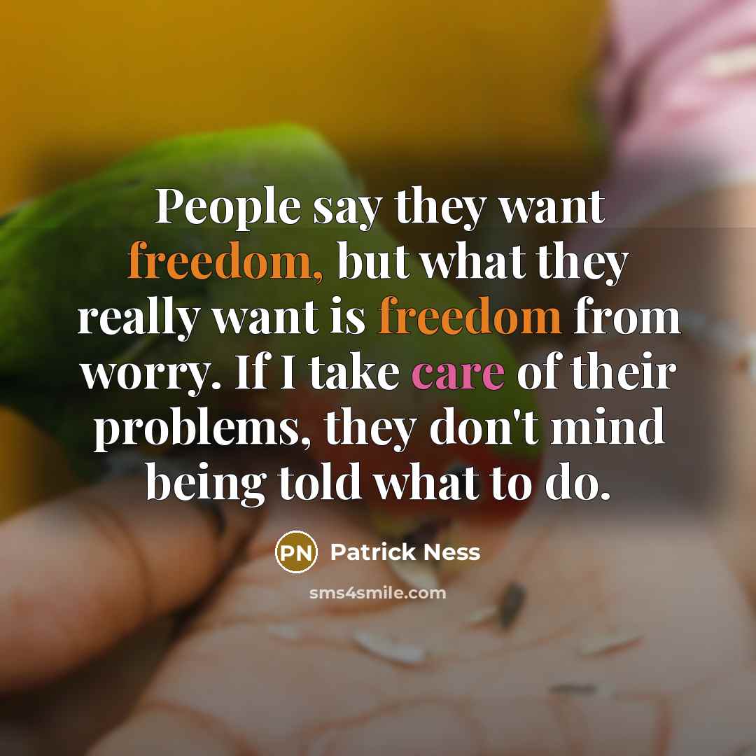 “People say they want freedom, but what they really want is freedom from worry. If I take care of their problems, they don't mind being told what to do.” quote by Patrick Ness