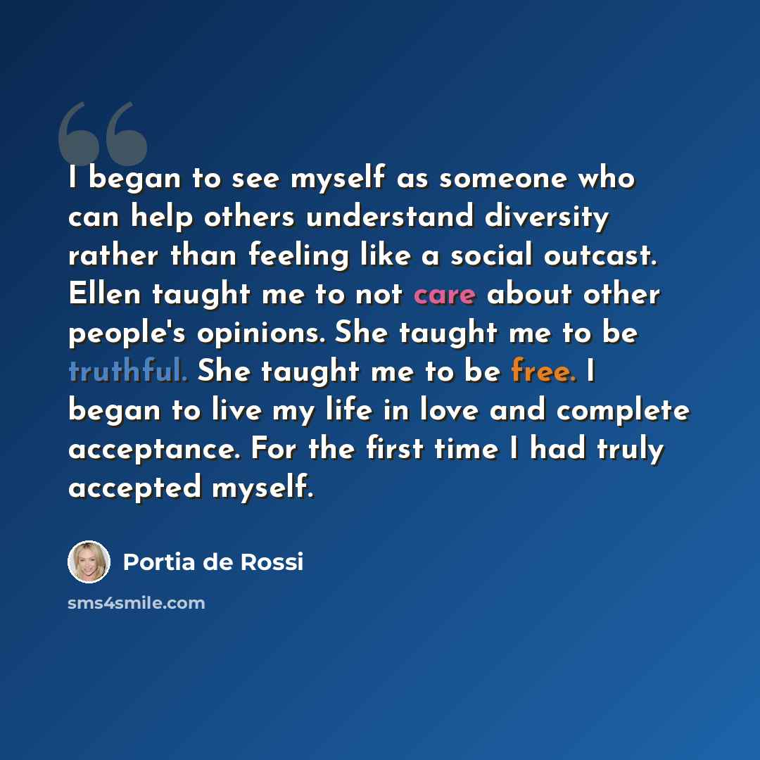 “I began to see myself as someone who can help others understand diversity rather than feeling like a social outcast. Ellen taught me to not care about other people's opinions. She taught me to be truthful. She taught me to be free. I began to live my life in love and complete acceptance. For the…” quote by Portia de Rossi