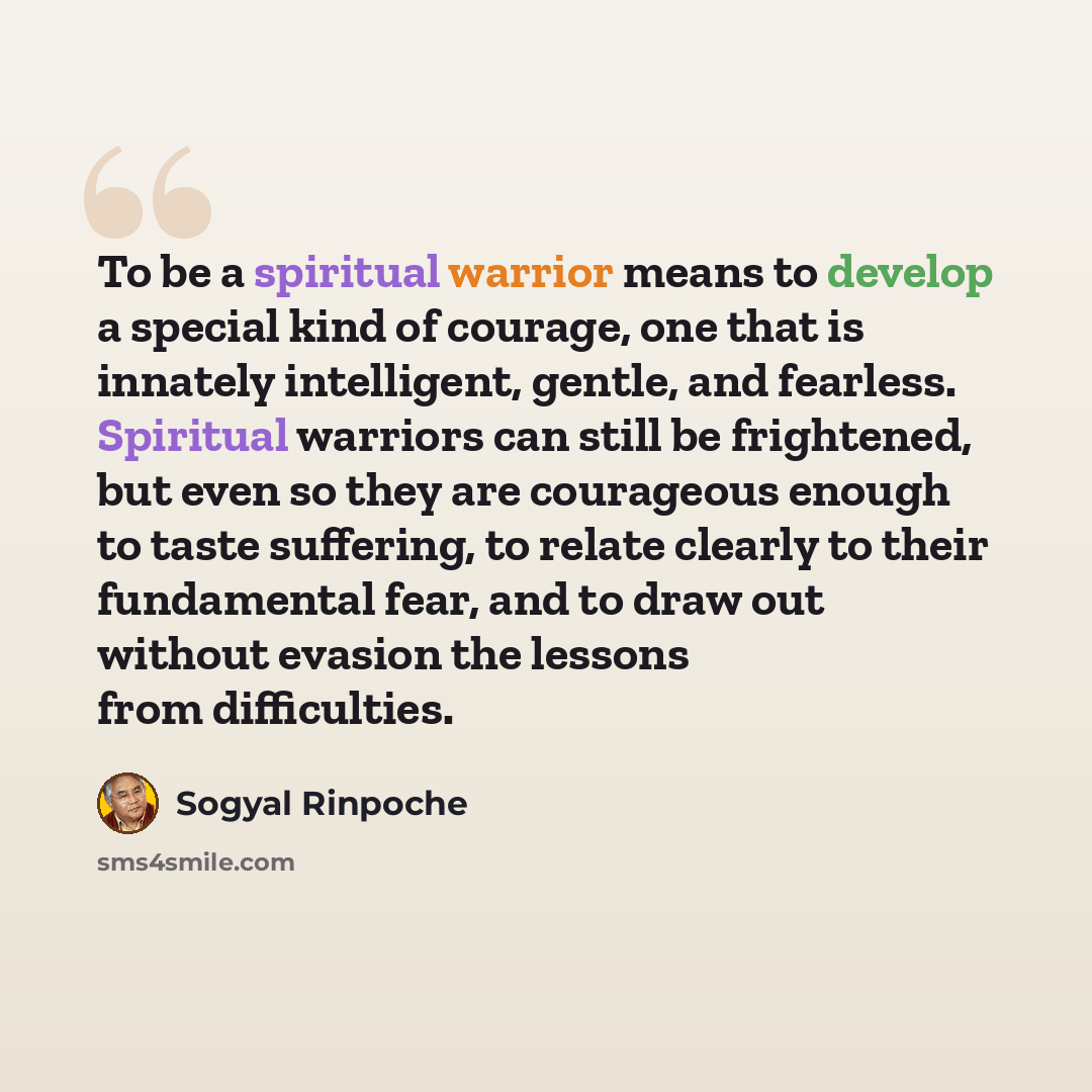 “To be a spiritual warrior means to develop a special kind of courage, one that is innately intelligent, gentle, and fearless. Spiritual warriors can still be frightened, but even so they are courageous enough to taste suffering, to relate clearly to their fundamental fear, and to draw out without…” quote by Sogyal Rinpoche