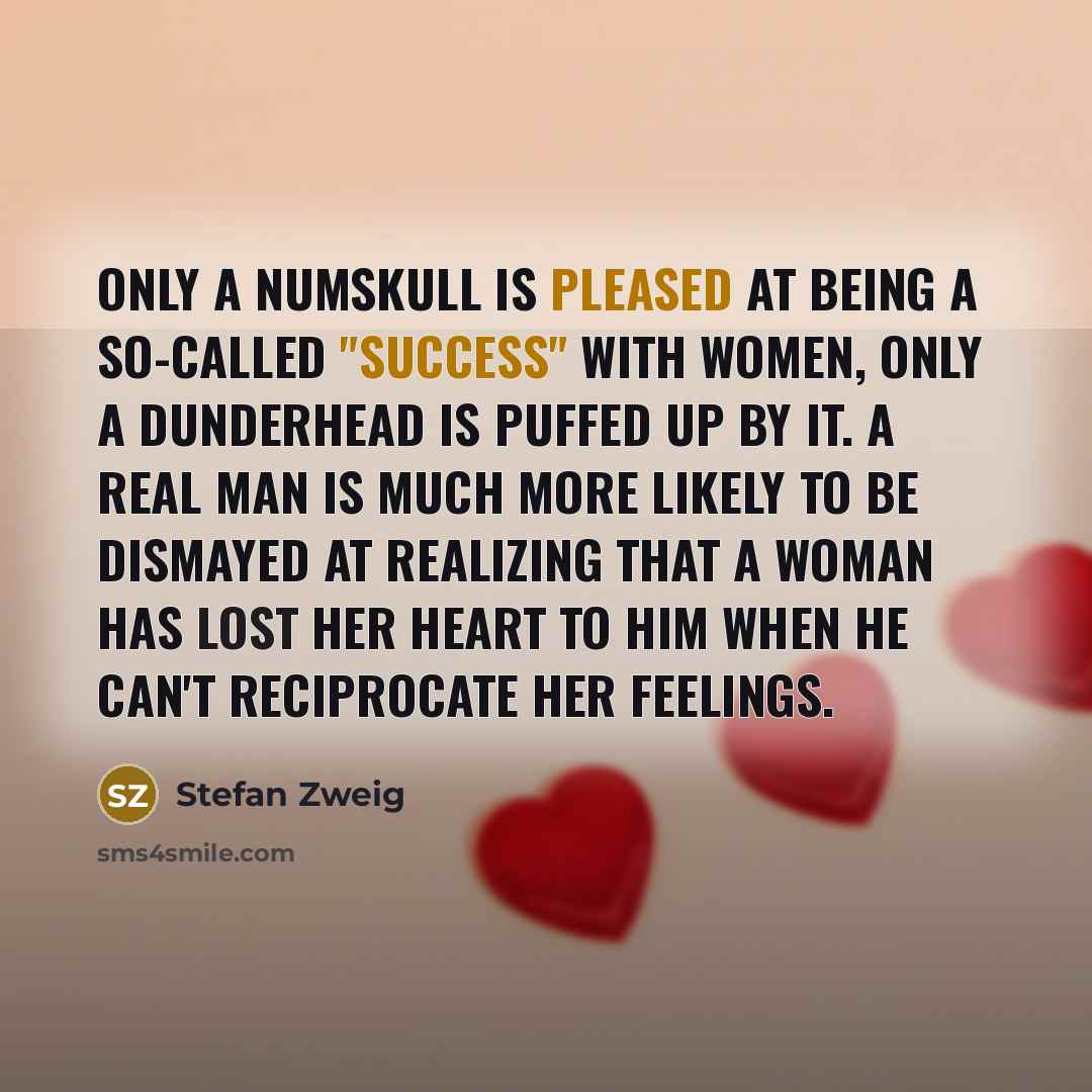 “Only a numskull is pleased at being a so-called "success" with women, only a dunderhead is puffed up by it. A real man is much more likely to be dismayed at realizing that a woman has lost her heart to him when he can't reciprocate her feelings.” quote by Stefan Zweig