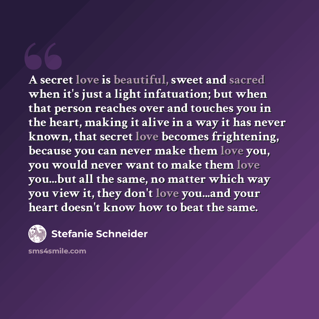 “A secret love is beautiful, sweet and sacred when it's just a light infatuation; but when that person reaches over and touches you in the heart, making it alive in a way it has never known, that secret love becomes frightening, because you can never make them love you, you would never want to make…” quote by Stefanie Schneider