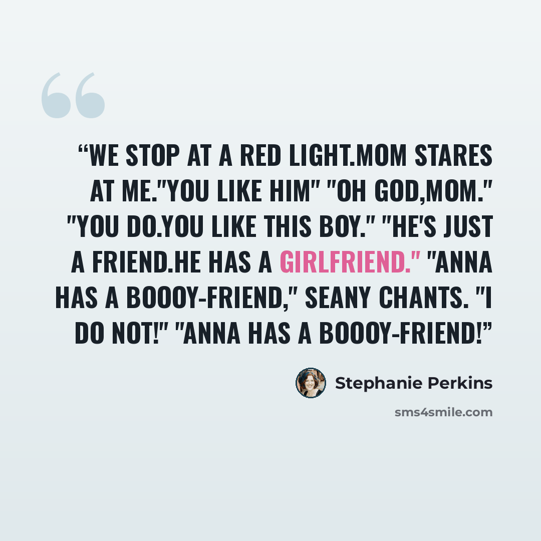 “We stop at a red light.Mom stares at me."You like him" "OH GOD,MOM." "You do.You like this boy." "He's just a friend.He has a girlfriend." "Anna has a boooy-friend," Seany chants. "I do not!" "ANNA HAS A BOOOY-FRIEND!” quote by Stephanie Perkins