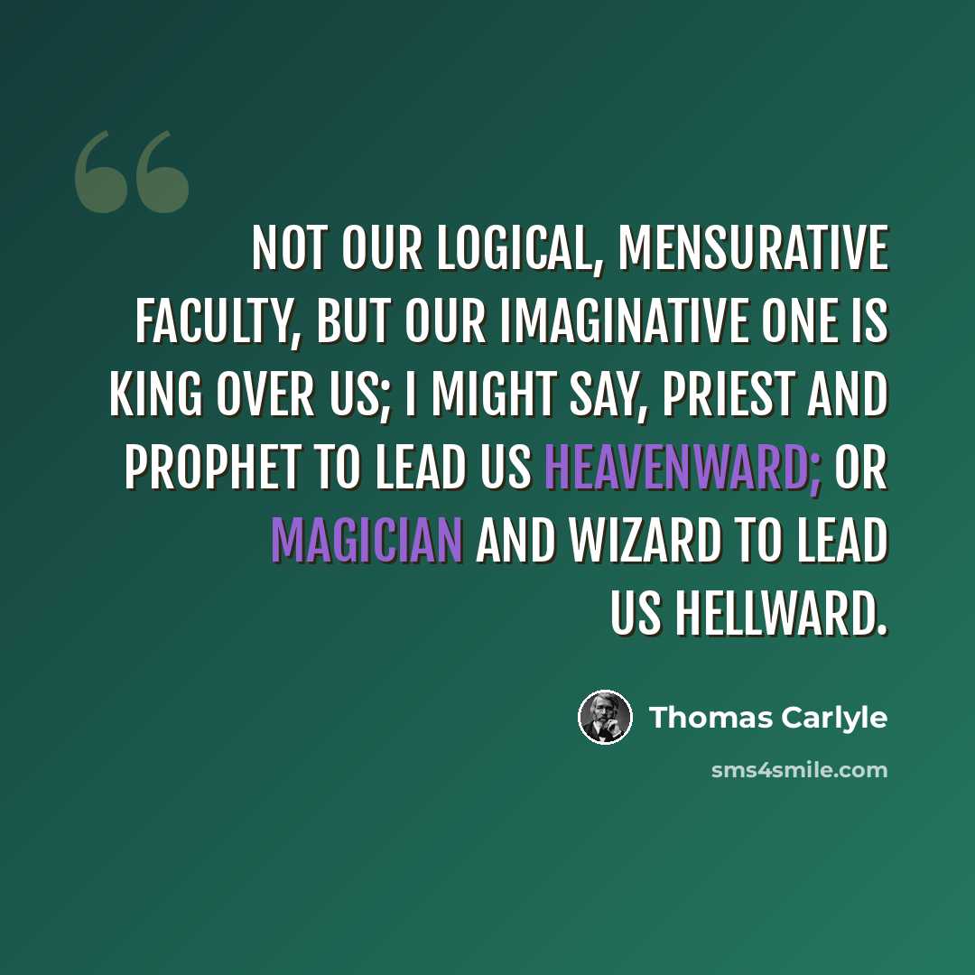 “Not our Logical, Mensurative faculty, but our Imaginative one is King over us; I might say, Priest and Prophet to lead us heavenward; or Magician and Wizard to lead us hellward.” quote by Thomas Carlyle